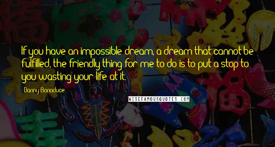 Danny Bonaduce Quotes: If you have an impossible dream, a dream that cannot be fulfilled, the friendly thing for me to do is to put a stop to you wasting your life at it.