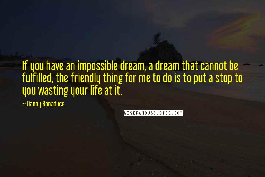 Danny Bonaduce Quotes: If you have an impossible dream, a dream that cannot be fulfilled, the friendly thing for me to do is to put a stop to you wasting your life at it.