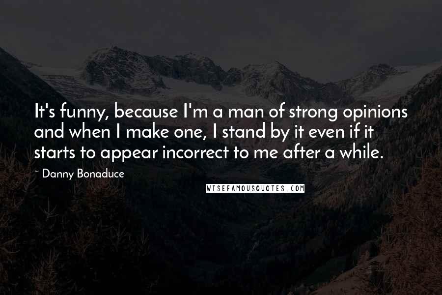Danny Bonaduce Quotes: It's funny, because I'm a man of strong opinions and when I make one, I stand by it even if it starts to appear incorrect to me after a while.
