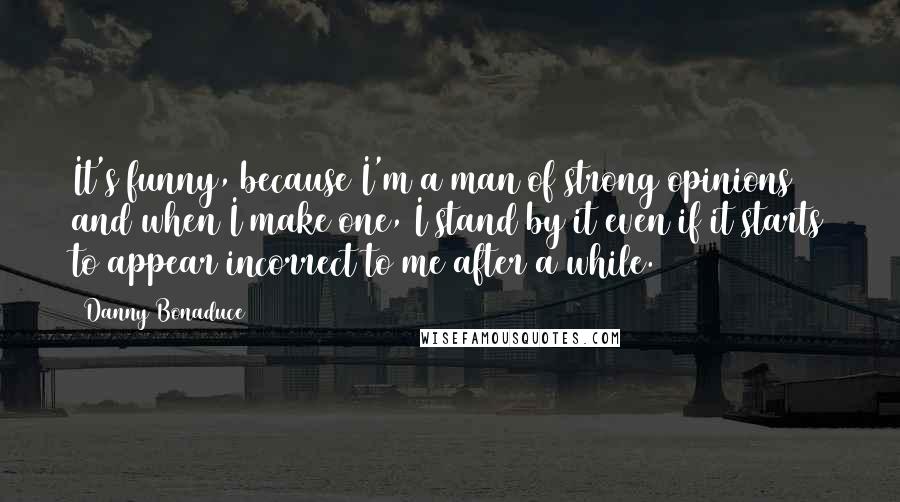 Danny Bonaduce Quotes: It's funny, because I'm a man of strong opinions and when I make one, I stand by it even if it starts to appear incorrect to me after a while.