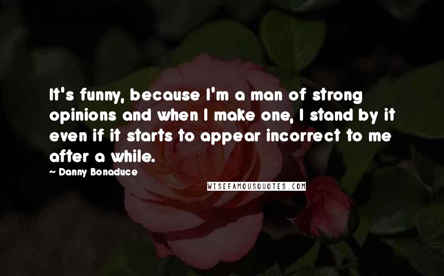 Danny Bonaduce Quotes: It's funny, because I'm a man of strong opinions and when I make one, I stand by it even if it starts to appear incorrect to me after a while.