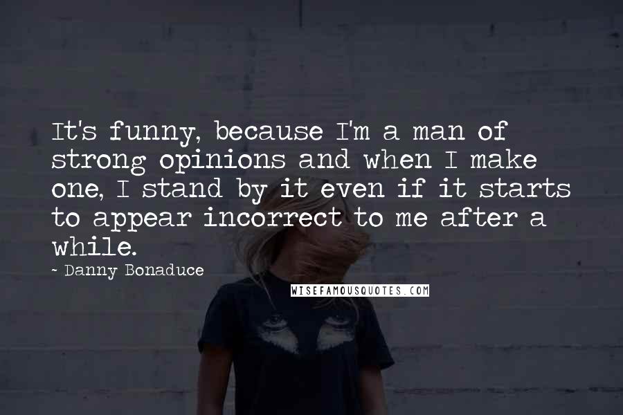 Danny Bonaduce Quotes: It's funny, because I'm a man of strong opinions and when I make one, I stand by it even if it starts to appear incorrect to me after a while.