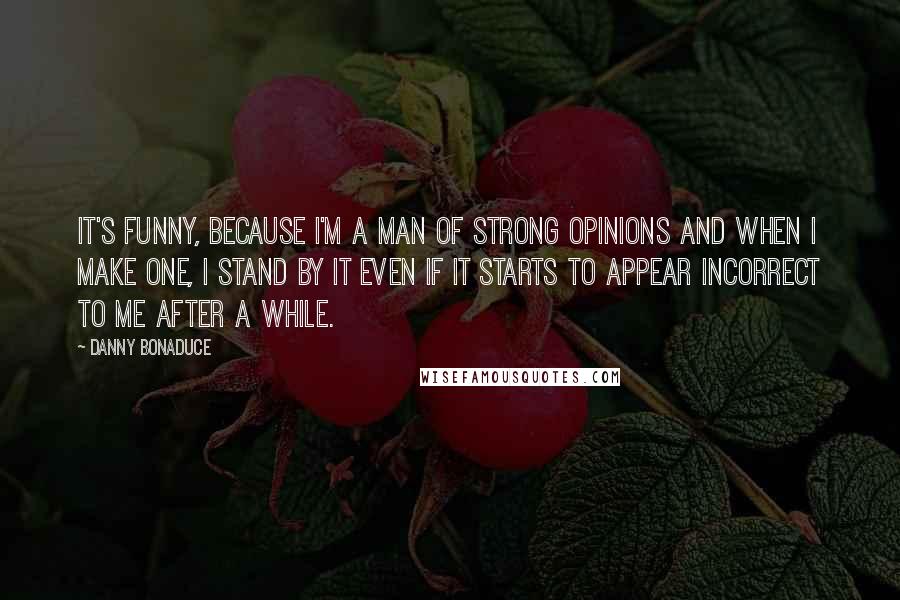 Danny Bonaduce Quotes: It's funny, because I'm a man of strong opinions and when I make one, I stand by it even if it starts to appear incorrect to me after a while.