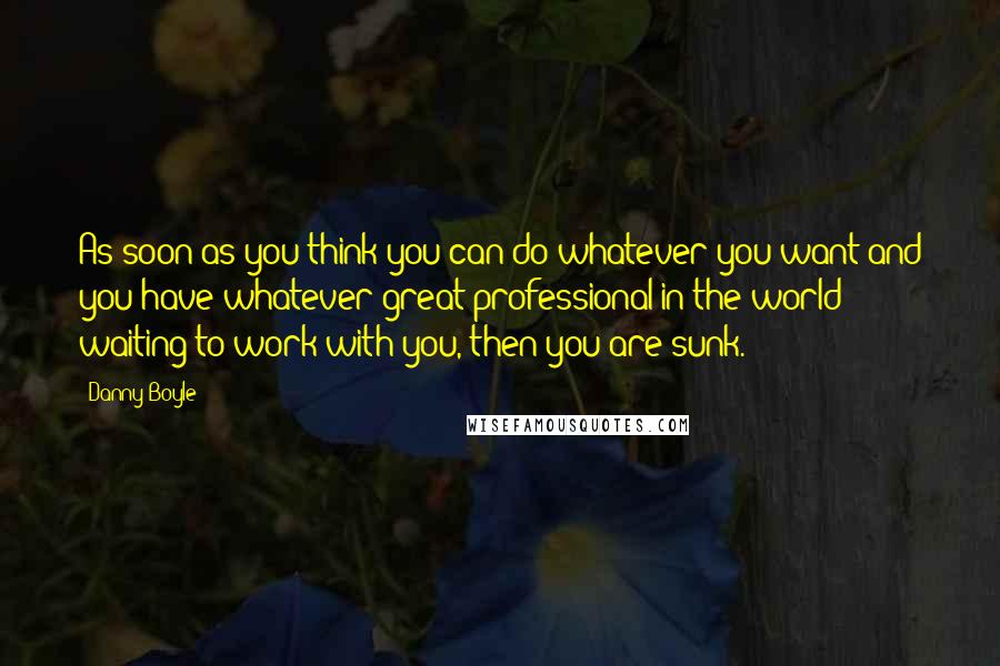 Danny Boyle Quotes: As soon as you think you can do whatever you want and you have whatever great professional in the world waiting to work with you, then you are sunk.