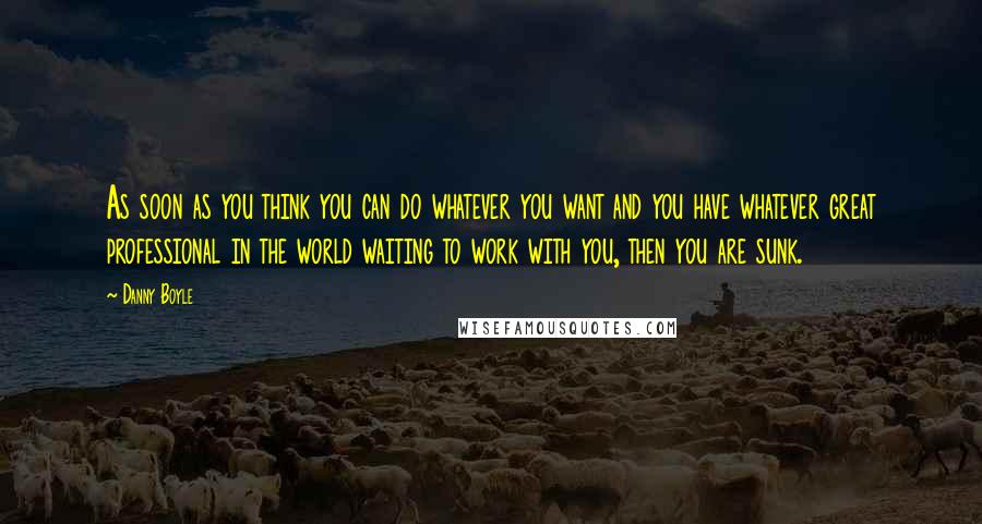 Danny Boyle Quotes: As soon as you think you can do whatever you want and you have whatever great professional in the world waiting to work with you, then you are sunk.