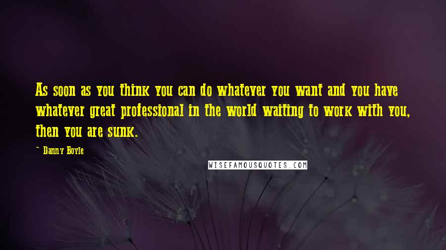 Danny Boyle Quotes: As soon as you think you can do whatever you want and you have whatever great professional in the world waiting to work with you, then you are sunk.