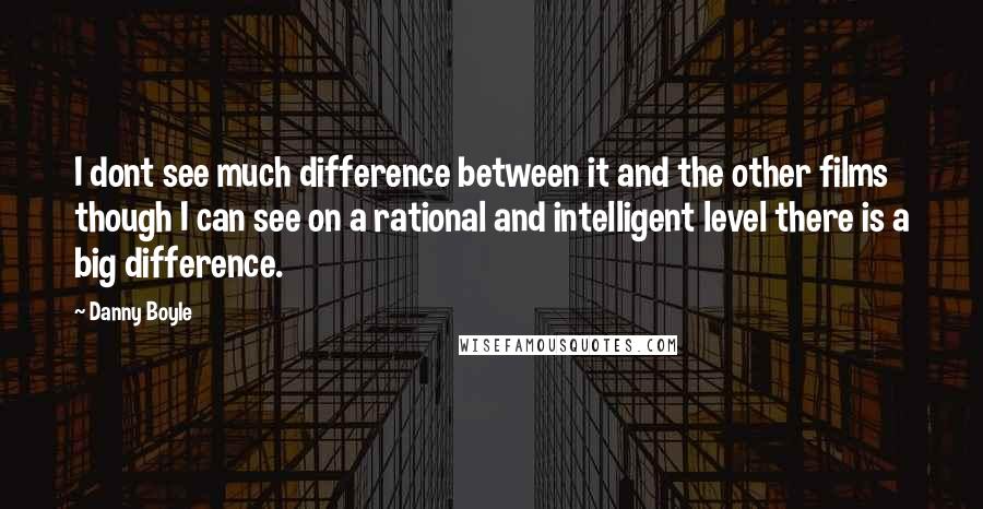 Danny Boyle Quotes: I dont see much difference between it and the other films though I can see on a rational and intelligent level there is a big difference.