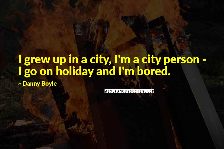 Danny Boyle Quotes: I grew up in a city, I'm a city person - I go on holiday and I'm bored.