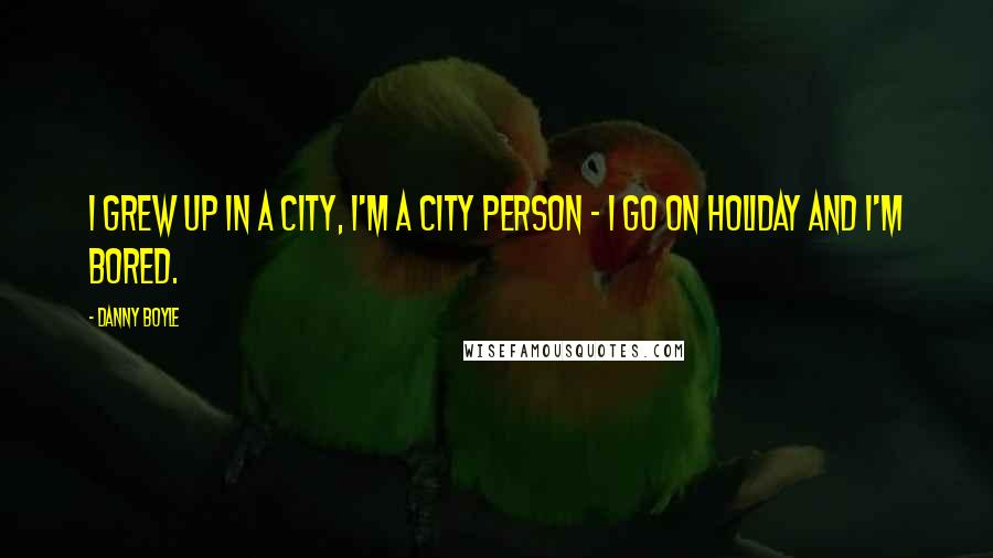 Danny Boyle Quotes: I grew up in a city, I'm a city person - I go on holiday and I'm bored.