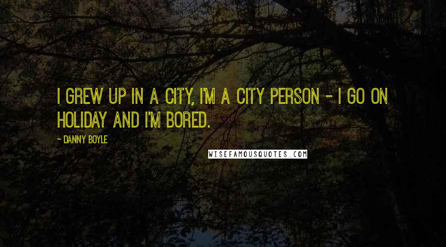 Danny Boyle Quotes: I grew up in a city, I'm a city person - I go on holiday and I'm bored.