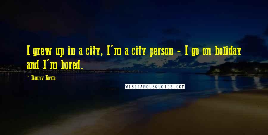 Danny Boyle Quotes: I grew up in a city, I'm a city person - I go on holiday and I'm bored.