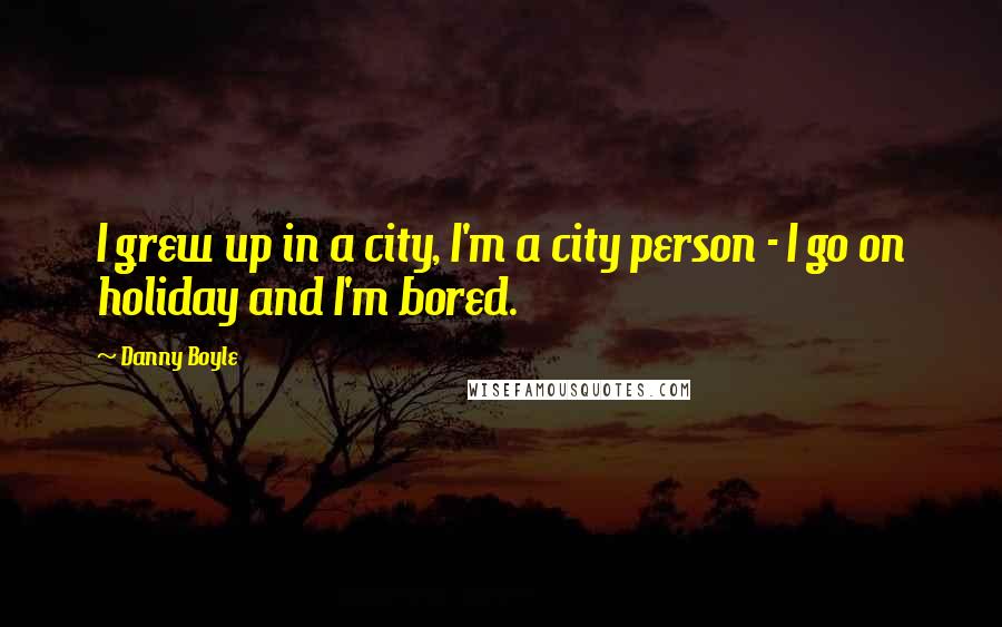 Danny Boyle Quotes: I grew up in a city, I'm a city person - I go on holiday and I'm bored.