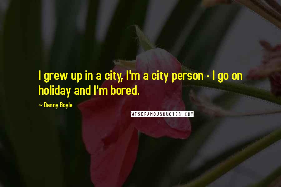 Danny Boyle Quotes: I grew up in a city, I'm a city person - I go on holiday and I'm bored.