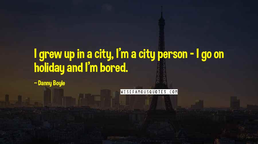 Danny Boyle Quotes: I grew up in a city, I'm a city person - I go on holiday and I'm bored.