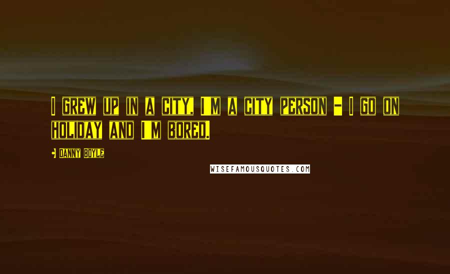 Danny Boyle Quotes: I grew up in a city, I'm a city person - I go on holiday and I'm bored.