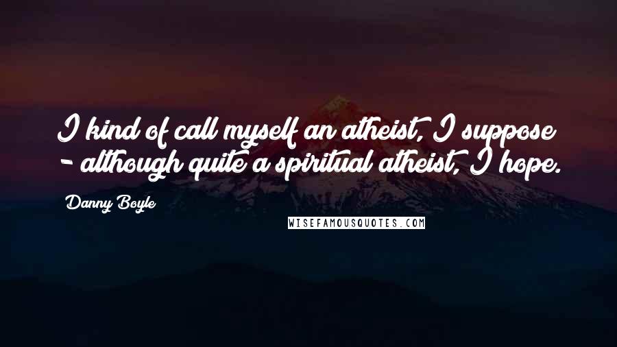Danny Boyle Quotes: I kind of call myself an atheist, I suppose - although quite a spiritual atheist, I hope.