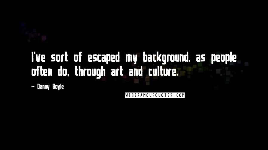 Danny Boyle Quotes: I've sort of escaped my background, as people often do, through art and culture.