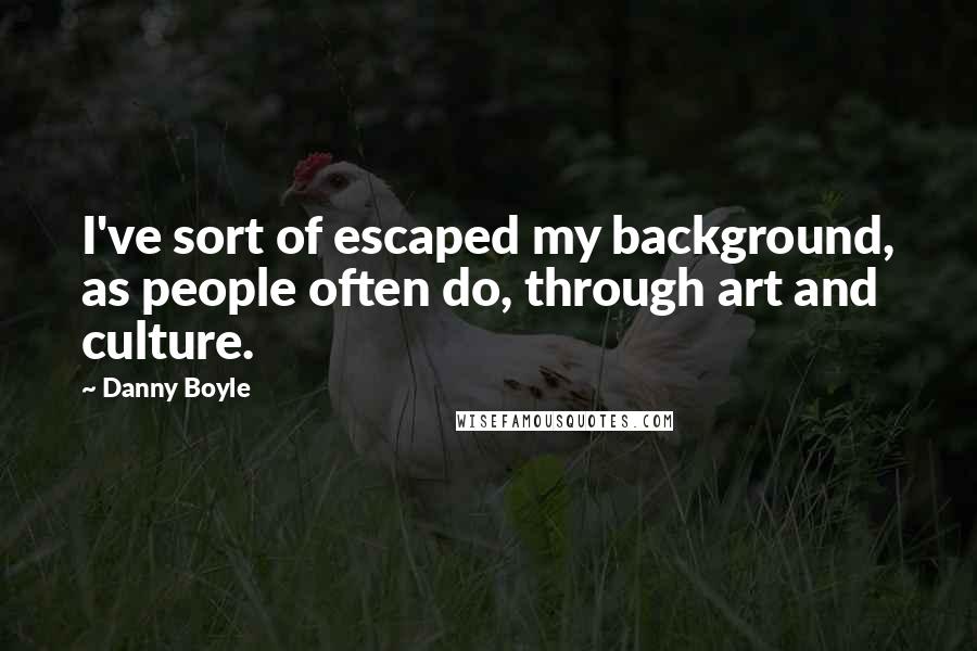 Danny Boyle Quotes: I've sort of escaped my background, as people often do, through art and culture.
