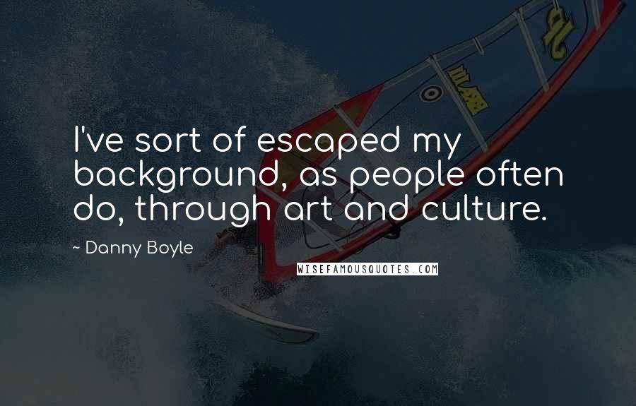 Danny Boyle Quotes: I've sort of escaped my background, as people often do, through art and culture.