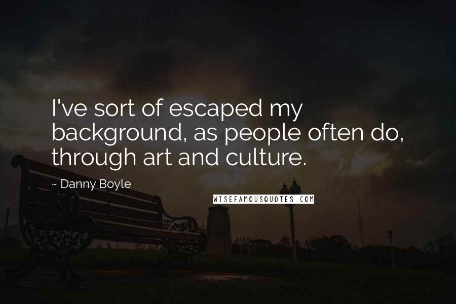 Danny Boyle Quotes: I've sort of escaped my background, as people often do, through art and culture.