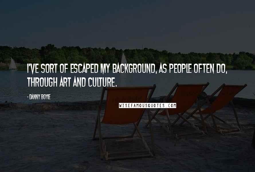 Danny Boyle Quotes: I've sort of escaped my background, as people often do, through art and culture.