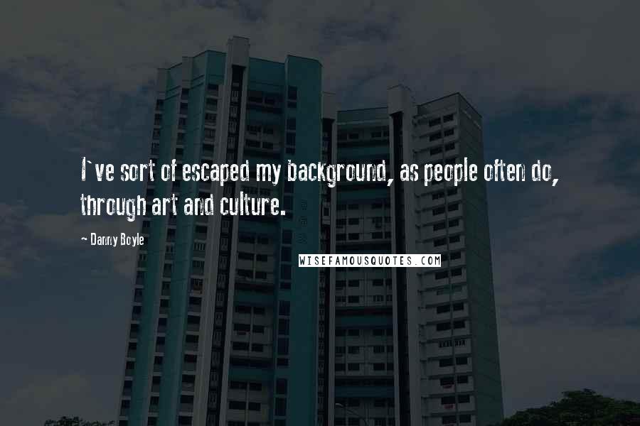 Danny Boyle Quotes: I've sort of escaped my background, as people often do, through art and culture.