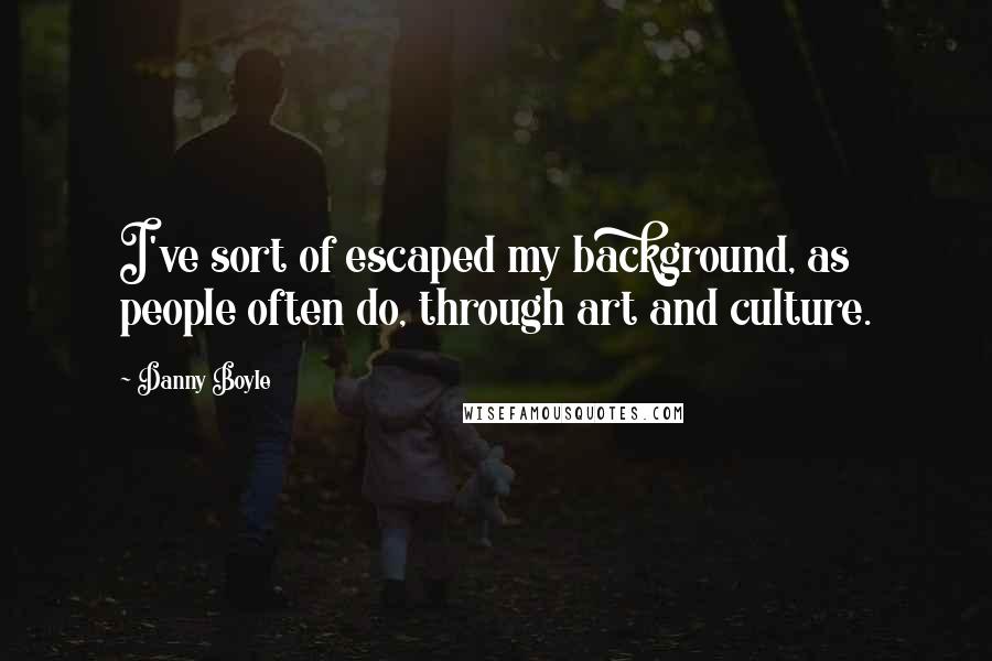 Danny Boyle Quotes: I've sort of escaped my background, as people often do, through art and culture.