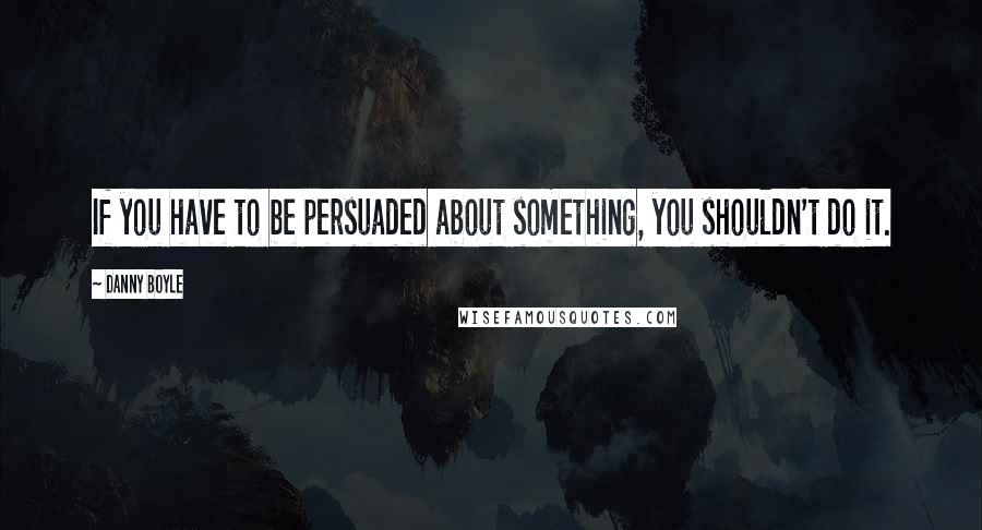 Danny Boyle Quotes: If you have to be persuaded about something, you shouldn't do it.