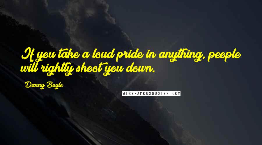 Danny Boyle Quotes: If you take a loud pride in anything, people will rightly shoot you down.