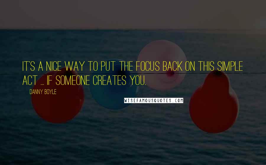 Danny Boyle Quotes: It's a nice way to put the focus back on this simple act ... if someone creates you.