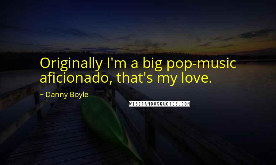 Danny Boyle Quotes: Originally I'm a big pop-music aficionado, that's my love.