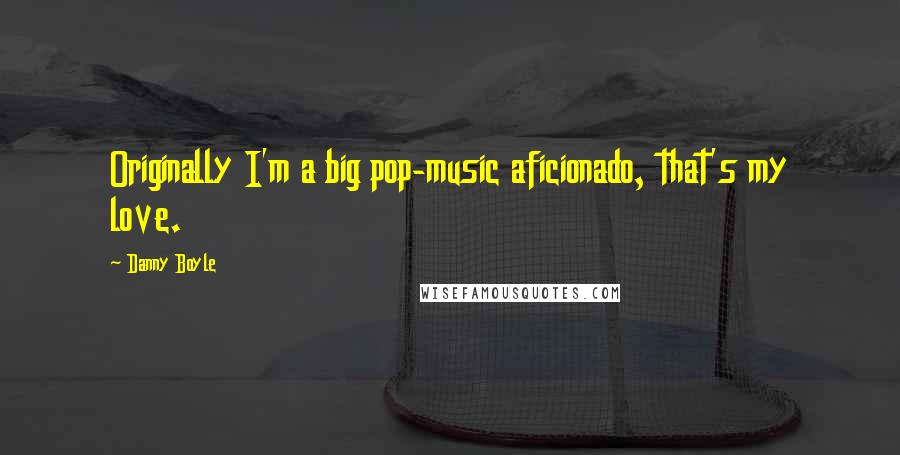 Danny Boyle Quotes: Originally I'm a big pop-music aficionado, that's my love.