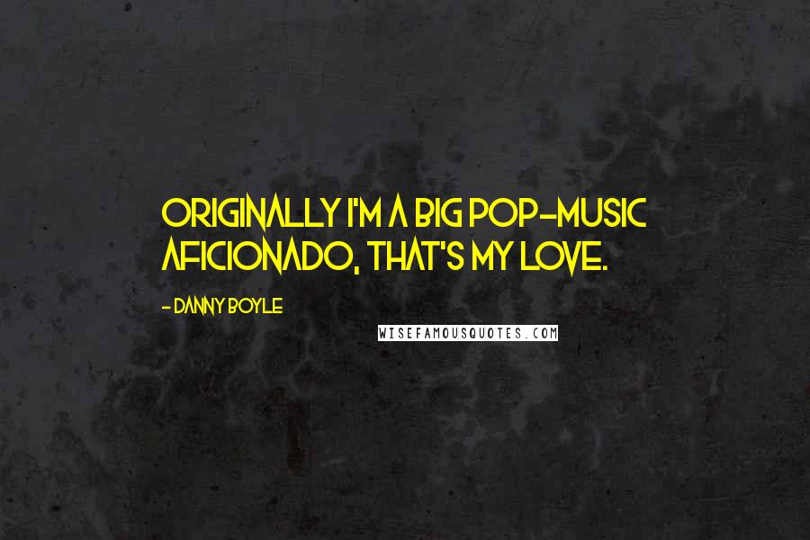 Danny Boyle Quotes: Originally I'm a big pop-music aficionado, that's my love.