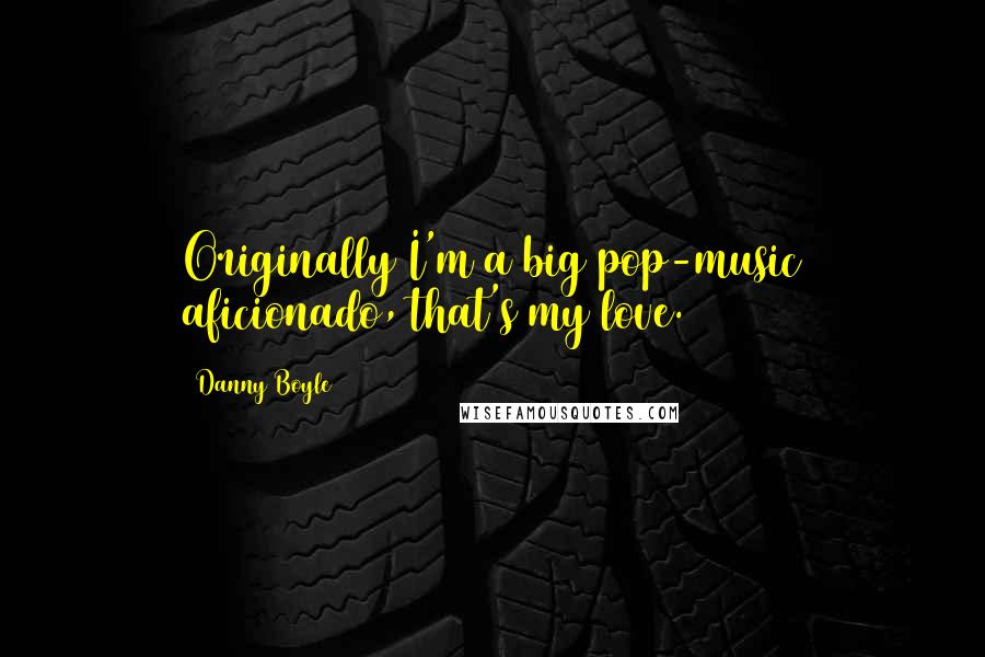 Danny Boyle Quotes: Originally I'm a big pop-music aficionado, that's my love.