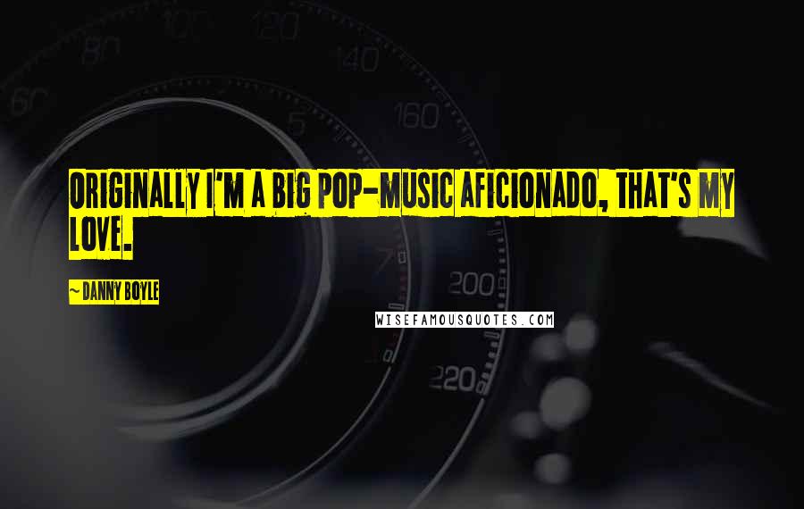 Danny Boyle Quotes: Originally I'm a big pop-music aficionado, that's my love.