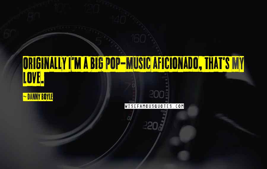 Danny Boyle Quotes: Originally I'm a big pop-music aficionado, that's my love.