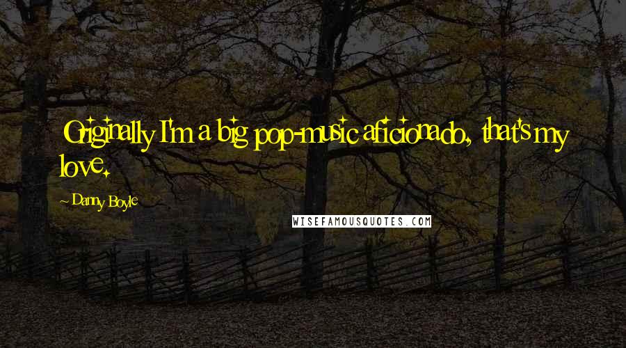 Danny Boyle Quotes: Originally I'm a big pop-music aficionado, that's my love.