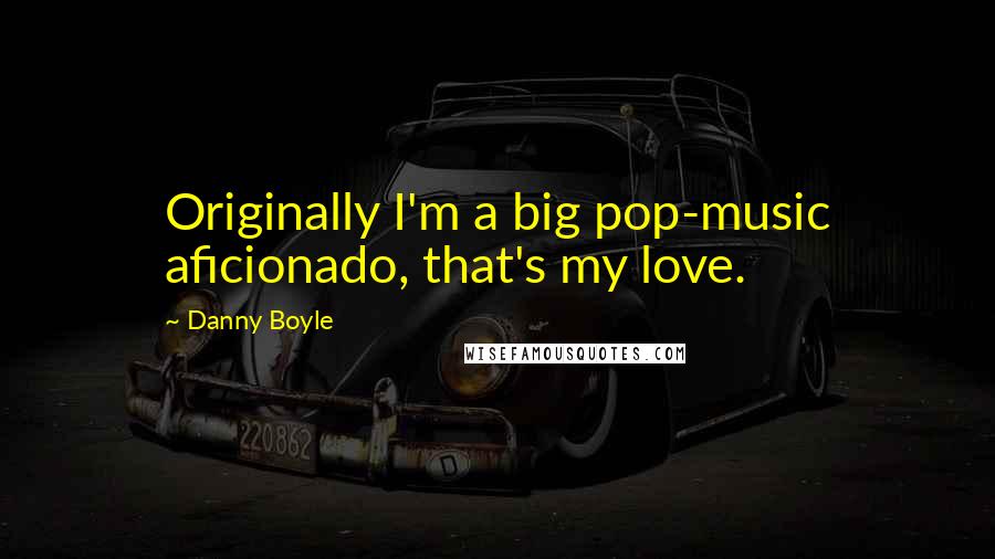 Danny Boyle Quotes: Originally I'm a big pop-music aficionado, that's my love.