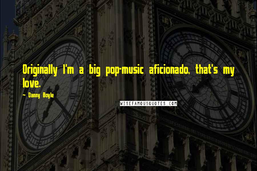 Danny Boyle Quotes: Originally I'm a big pop-music aficionado, that's my love.