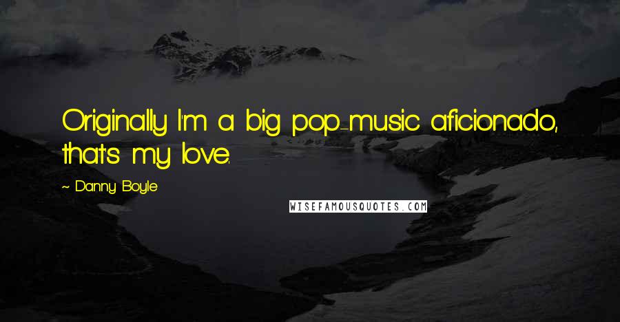 Danny Boyle Quotes: Originally I'm a big pop-music aficionado, that's my love.