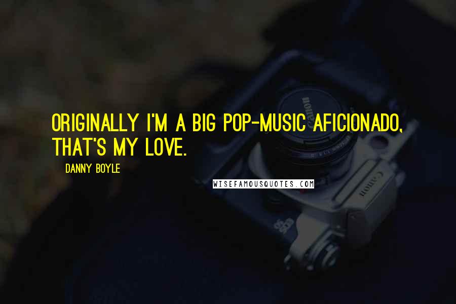 Danny Boyle Quotes: Originally I'm a big pop-music aficionado, that's my love.