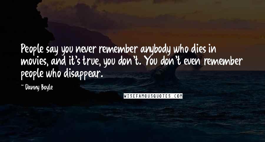 Danny Boyle Quotes: People say you never remember anybody who dies in movies, and it's true, you don't. You don't even remember people who disappear.