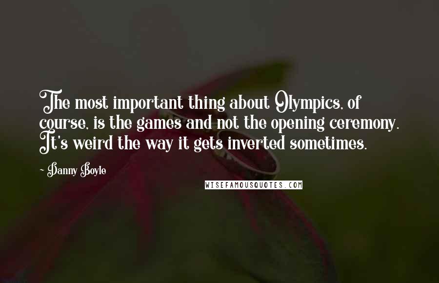 Danny Boyle Quotes: The most important thing about Olympics, of course, is the games and not the opening ceremony. It's weird the way it gets inverted sometimes.