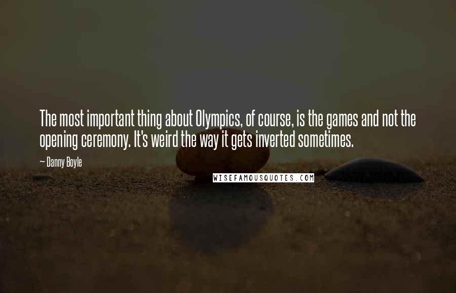 Danny Boyle Quotes: The most important thing about Olympics, of course, is the games and not the opening ceremony. It's weird the way it gets inverted sometimes.