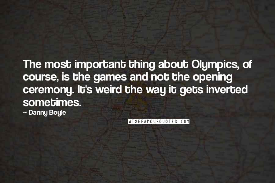 Danny Boyle Quotes: The most important thing about Olympics, of course, is the games and not the opening ceremony. It's weird the way it gets inverted sometimes.