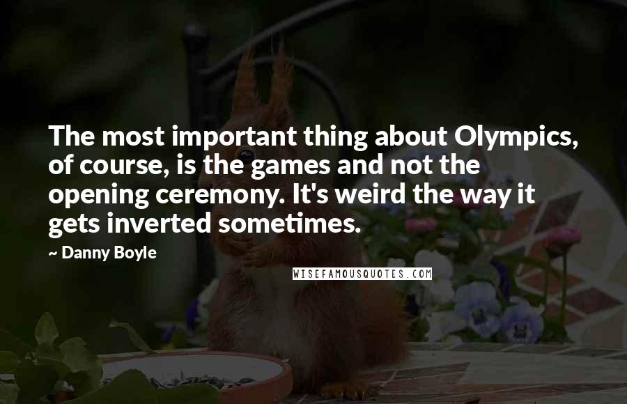 Danny Boyle Quotes: The most important thing about Olympics, of course, is the games and not the opening ceremony. It's weird the way it gets inverted sometimes.