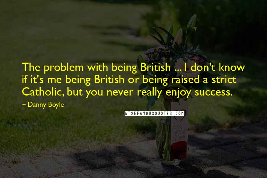 Danny Boyle Quotes: The problem with being British ... I don't know if it's me being British or being raised a strict Catholic, but you never really enjoy success.