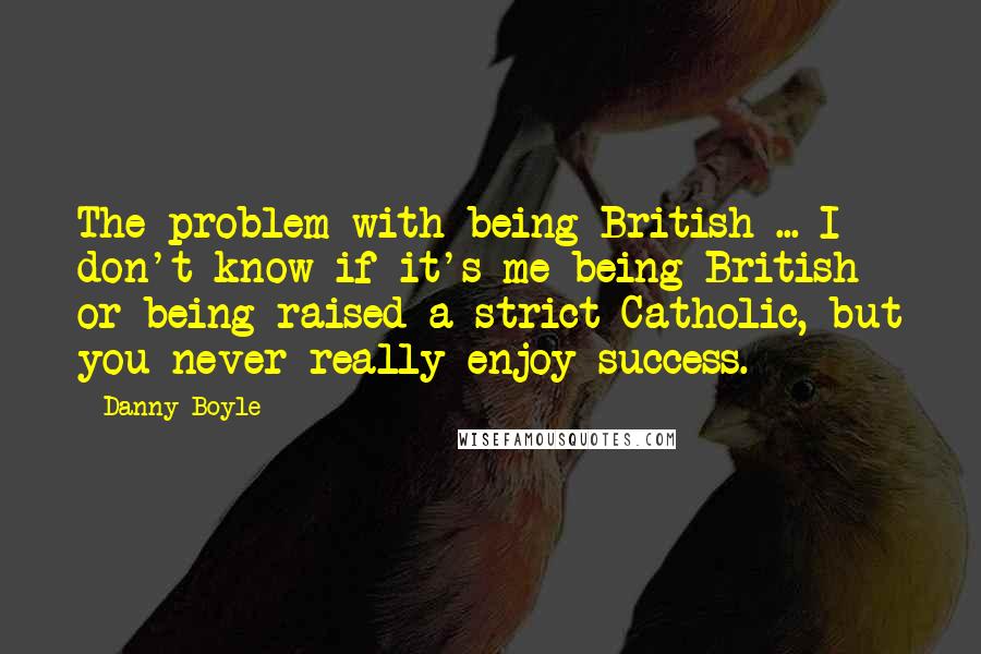 Danny Boyle Quotes: The problem with being British ... I don't know if it's me being British or being raised a strict Catholic, but you never really enjoy success.