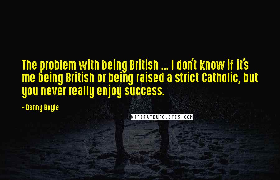 Danny Boyle Quotes: The problem with being British ... I don't know if it's me being British or being raised a strict Catholic, but you never really enjoy success.