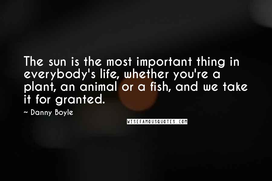 Danny Boyle Quotes: The sun is the most important thing in everybody's life, whether you're a plant, an animal or a fish, and we take it for granted.